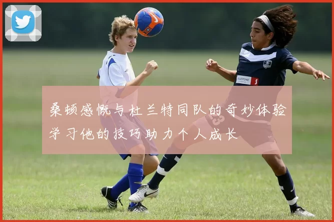 桑顿感慨与杜兰特同队的奇妙体验学习他的技巧助力个人成长