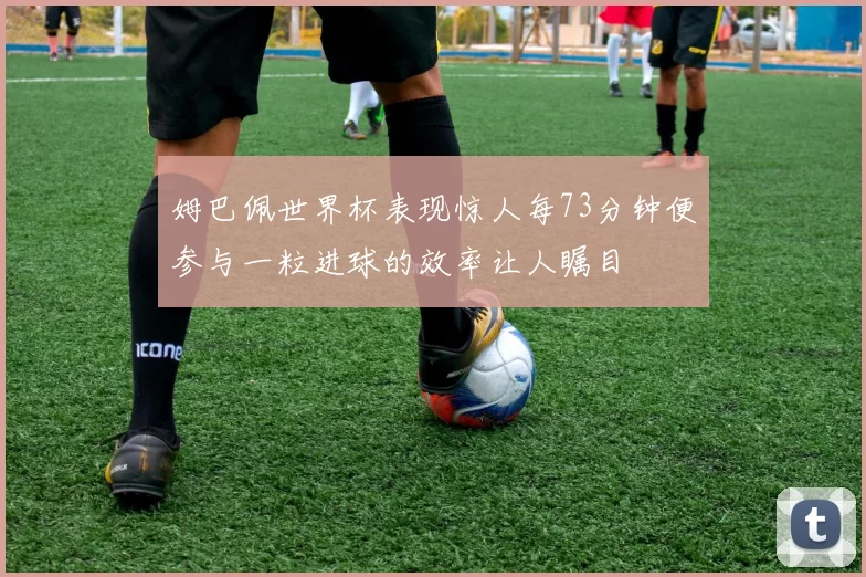 姆巴佩世界杯表现惊人每73分钟便参与一粒进球的效率让人瞩目