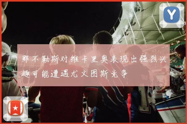 那不勒斯对维卡里奥表现出强烈兴趣可能遭遇尤文图斯竞争
