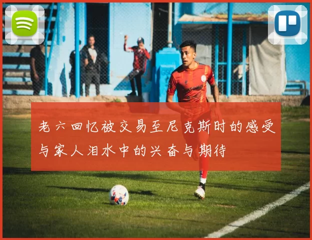 老六回忆被交易至尼克斯时的感受与家人泪水中的兴奋与期待