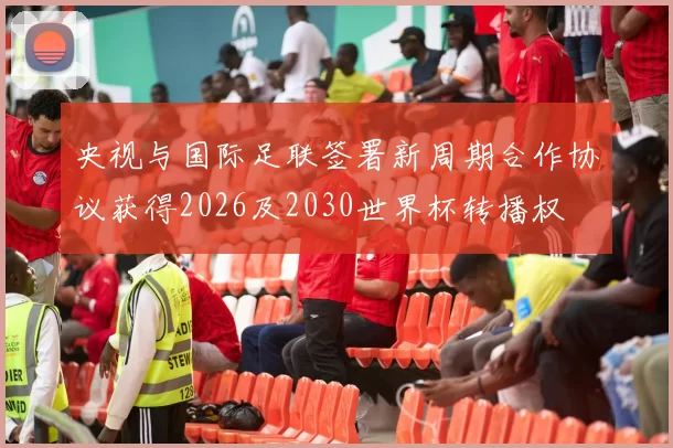 央视与国际足联签署新周期合作协议获得2026及2030世界杯转播权