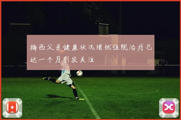 梅西父亲健康状况堪忧住院治疗已达一个月引发关注