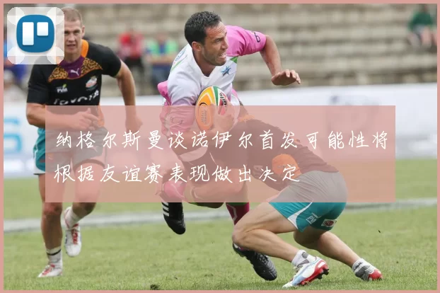 纳格尔斯曼谈诺伊尔首发可能性将根据友谊赛表现做出决定