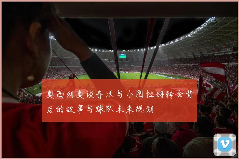 奥西利奥谈齐沃与小图拉姆转会背后的故事与球队未来规划