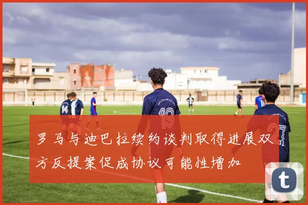 罗马与迪巴拉续约谈判取得进展双方反提案促成协议可能性增加