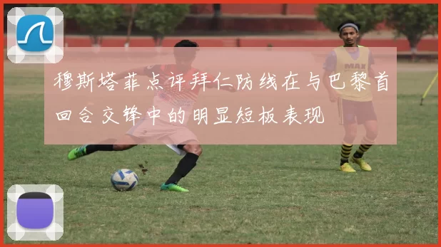 穆斯塔菲点评拜仁防线在与巴黎首回合交锋中的明显短板表现