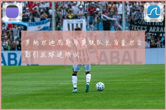 罗纳尔迪尼奥与曼联队长马奎尔合影引发球迷热议