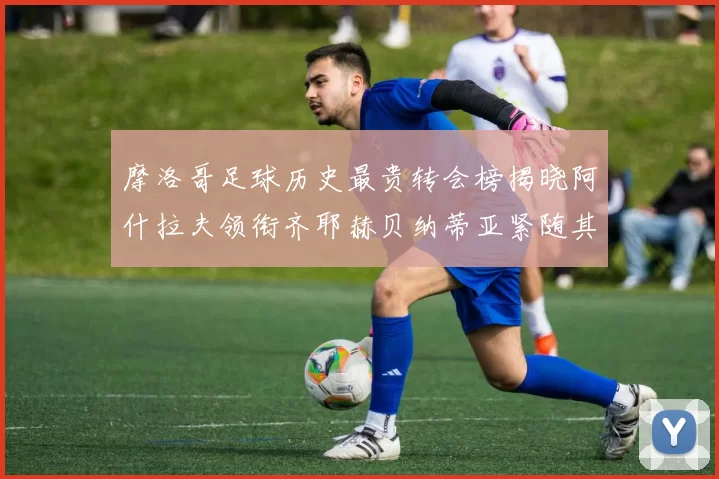 摩洛哥足球历史最贵转会榜揭晓阿什拉夫领衔齐耶赫贝纳蒂亚紧随其后