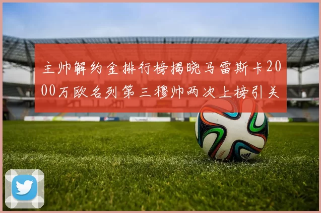 主帅解约金排行榜揭晓马雷斯卡2000万欧名列第三穆帅两次上榜引关注