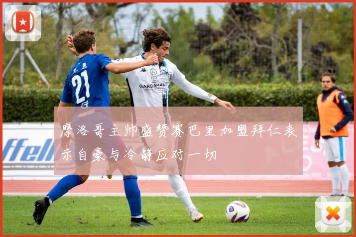 摩洛哥主帅盛赞赛巴里加盟拜仁表示自豪与冷静应对一切