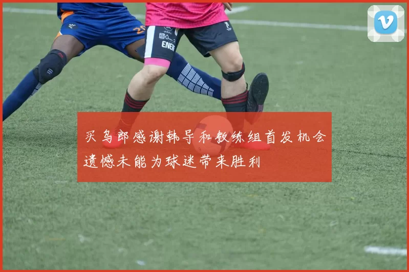 买乌郎感谢韩导和教练组首发机会遗憾未能为球迷带来胜利
