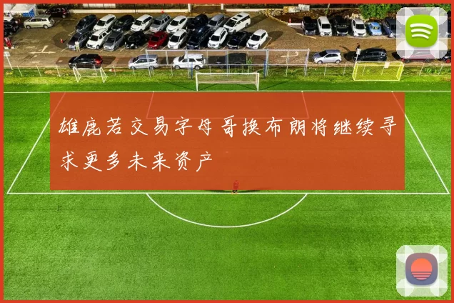 雄鹿若交易字母哥换布朗将继续寻求更多未来资产