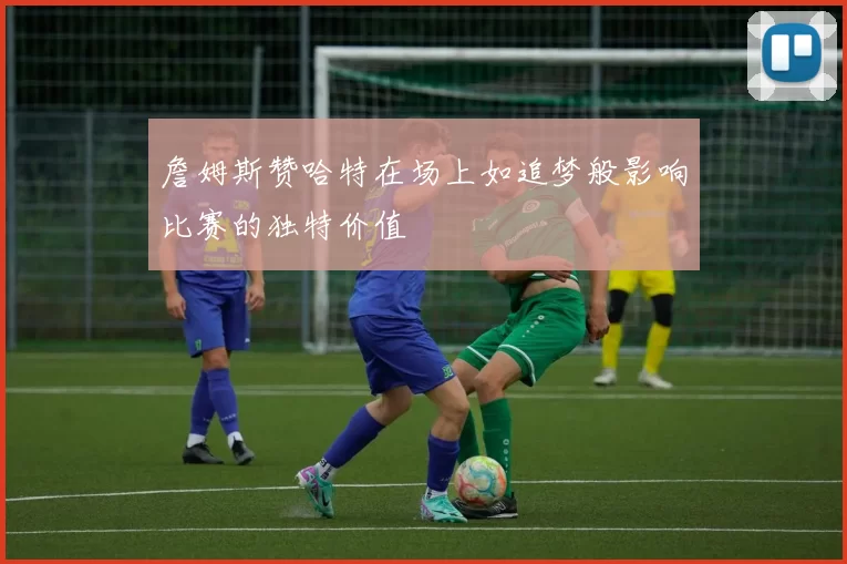 詹姆斯赞哈特在场上如追梦般影响比赛的独特价值