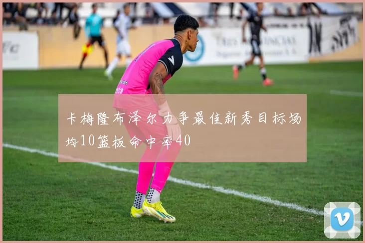 卡梅隆布泽尔力争最佳新秀目标场均10篮板命中率40