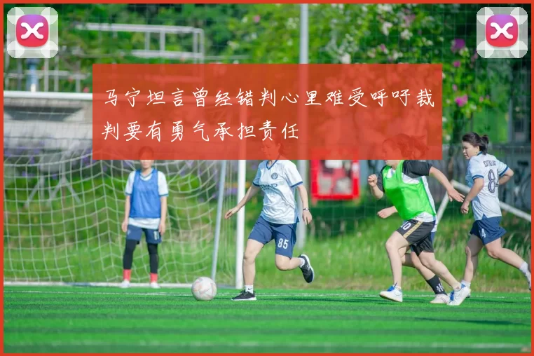 马宁坦言曾经错判心里难受呼吁裁判要有勇气承担责任