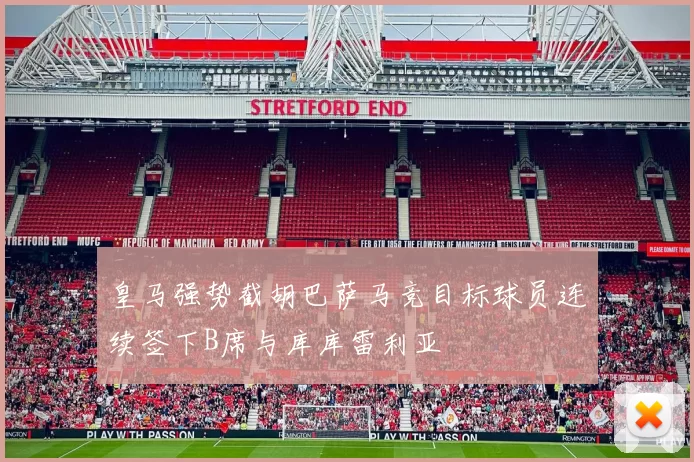 皇马强势截胡巴萨马竞目标球员连续签下B席与库库雷利亚