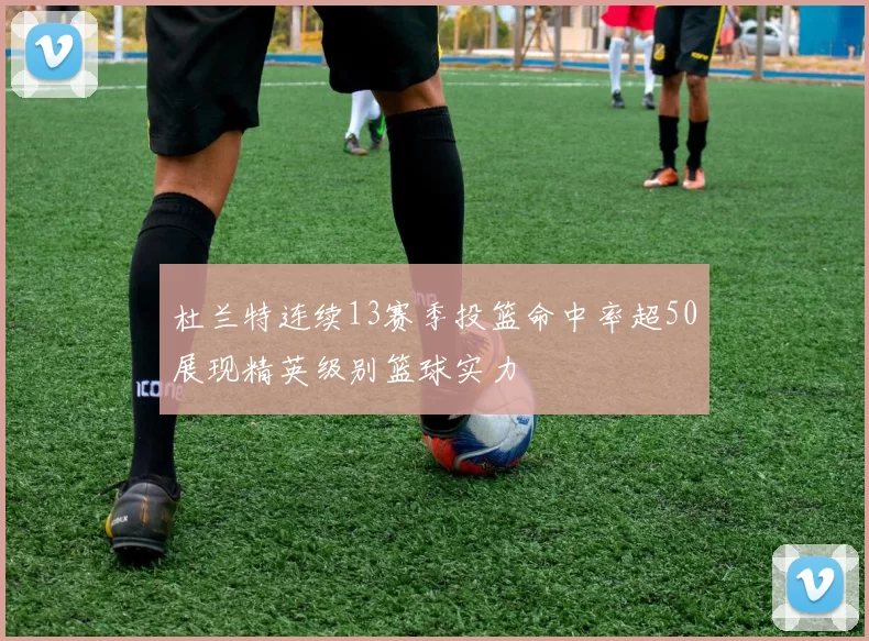 杜兰特连续13赛季投篮命中率超50展现精英级别篮球实力
