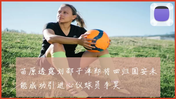 苗原透露刘邵子洋即将回归国安未能成功引进心仪球员李昊