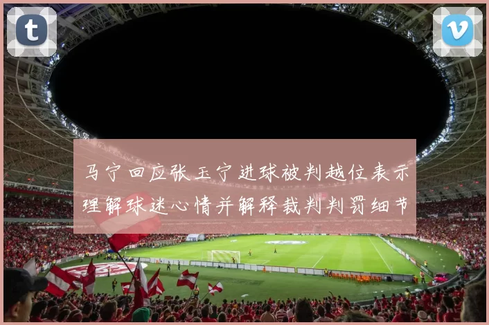 马宁回应张玉宁进球被判越位表示理解球迷心情并解释裁判判罚细节