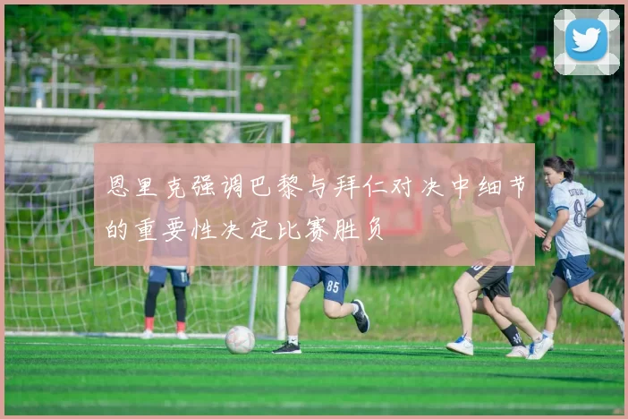 恩里克强调巴黎与拜仁对决中细节的重要性决定比赛胜负