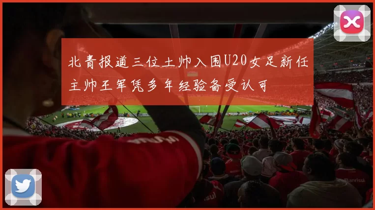 北青报道三位土帅入围U20女足新任主帅王军凭多年经验备受认可